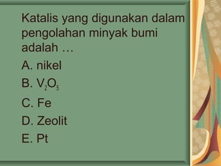 Katalis yang digunakan dalam
pengolahan minyak bumi
adalah …
A. nikel
B. V2O5
C. Fe
D. Zeolit
E. Pt
 
