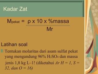 Kadar Zat
Mpekat = ρ x 10 x %massa
Mr
Latihan soal
Tentukan molaritas dari asam sulfat pekat
yang mengandung 96% H2SO4 dan massa
jenis 1,8 kg L–1! (diketahui Ar H = 1, S =
32, dan O = 16)
 