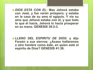  DIOS ESTA CON EL: Mas Jehová estaba
con José, y fue varón próspero; y estaba
en la casa de su amo el egipcio. Y vio su
amo que Jehová estaba con él, y que todo
lo que él hacía, Jehová lo hacía prosperar
en su mano. GENESIS 39:2-3.
 LLENO DEL ESPIRITU DE DIOS: y dijo
Faraón a sus siervos: ¿Acaso hallaremos
a otro hombre como éste, en quien esté el
espíritu de Dios? GENESIS 41:38.
 