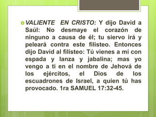VALIENTE EN CRISTO: Y dijo David a
Saúl: No desmaye el corazón de
ninguno a causa de él; tu siervo irá y
peleará contra este filisteo. Entonces
dijo David al filisteo: Tú vienes a mí con
espada y lanza y jabalina; mas yo
vengo a ti en el nombre de Jehová de
los ejércitos, el Dios de los
escuadrones de Israel, a quien tú has
provocado. 1ra SAMUEL 17:32-45.
 