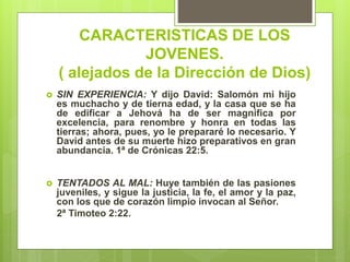 CARACTERISTICAS DE LOS
JOVENES.
( alejados de la Dirección de Dios)
 SIN EXPERIENCIA: Y dijo David: Salomón mi hijo
es muchacho y de tierna edad, y la casa que se ha
de edificar a Jehová ha de ser magnífica por
excelencia, para renombre y honra en todas las
tierras; ahora, pues, yo le prepararé lo necesario. Y
David antes de su muerte hizo preparativos en gran
abundancia. 1ª de Crónicas 22:5.
 TENTADOS AL MAL: Huye también de las pasiones
juveniles, y sigue la justicia, la fe, el amor y la paz,
con los que de corazón limpio invocan al Señor.
2ª Timoteo 2:22.
 