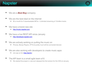 NapsterWe are a Best Buy company We are the best deal on the internet$5 a month for 5 downloadable MP3s + Unlimited streaming of 10million tracksWe have a brand new sitehttp://music.napster.comWe have a live REST API since Januaryhttp://developer.napster.comWe are actively working on putting the music onPhones, Bluray Players, IPTVs & pretty much all the connected devices We are also working with developers to create music appsone app so far (http://twt.fm)The API team is a small agile team of 6We started the project in July and released the first version for the CES at January