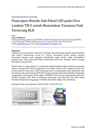 Turorial Remote Sensing untuk Pertanian: Penerapan Metode LSU
Tutorial Remote Sensing
Penerapan Metode Sub-Piksel LSU pada Citra
Landsat TM 5 untuk Memetakan Tanaman Padi
Terserang BLB
Oleh:
Laju Gandharum
Perekayasa bidang geoinformasi di PTISDA, Badan Pengkajian dan Penerapan Teknologi (BPPT)
Lantai 20 Gedung 1 BPPT, Jl MH Thamrin No. 8 Jakarta, 10340, Telp: 021-3168914
Email: lajung@gmail.com, blog: http://lajugandharum.wordpress.com
Pengantar
Penyakit hawar daun bakteri (bacterial leaf blight atau BLB) pada tanaman padi disebabkan
oleh bakteri Xanthomonas oryzae pv. Oryzae. Kerusakan terberat apabila penyakit
menyerang tanaman muda sehingga menimbulkan gejala kresek, dapat menyebabkan
tanaman mati. Pada musim BLB hujan berkembang lebih baik. Kerugian akibat serangan
BLB dapat mencapai 60%.
Dalam kaitan itu maka tulisan ini menjelaskan langkah-langkah praktis melakukan pemetaan
sebaran serangan OPT BLB menggunakan citra satelit Landsat TM 5 dengan metode LSU
(Linear Spectral Unmixing). Untuk menunjang studi ini, pengumpulan data endmember baik
itu tanaman padi yang terserang OPT BLB maupun tanaman padi sehat dilakukan di lapangan
menggunakan spectrometer Ocean Optics USB4000. Selain itu juga dikumpulkan data Luas
Tambah Serangan OPT BLB di Kabupaten Karawang yang bersumber dari Balai Besar
Peramalan Organisme Pengganggu Tumbuhan Kementan sebagai data pendukung.
Perangkat lunak yang digunakan adalah SAMS 3.2 dan ENVI 4.8.
halaman 1 dari 56
 