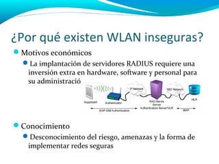 ¿Por qué existen WLAN inseguras?
Motivos económicos
  La implantación de servidores RADIUS requiere una
   inversión extra en hardware, software y personal para
   su administración.




Conocimiento
  Desconocimiento del riesgo, amenazas y la forma de
   implementar redes seguras
 