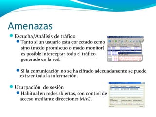 Amenazas
Escucha/Análisis de tráfico
  Tanto si un usuario esta conectado como
   sino (modo promiscuo o modo monitor)
   es posible interceptar todo el tráfico
   generado en la red.

  Si la comunicación no se ha cifrado adecuadamente se puede
   extraer toda la información.

Usurpación de sesión
  Habitual en redes abiertas, con control de
   acceso mediante direcciones MAC.
 