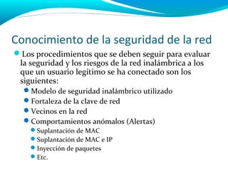 Conocimiento de la seguridad de la red
Los procedimientos que se deben seguir para evaluar
 la seguridad y los riesgos de la red inalámbrica a los
 que un usuario legítimo se ha conectado son los
 siguientes:
  Modelo de seguridad inalámbrico utilizado
  Fortaleza de la clave de red
  Vecinos en la red
  Comportamientos anómalos (Alertas)
    Suplantación de MAC
    Suplantación de MAC e IP
    Inyección de paquetes
    Etc.
 
