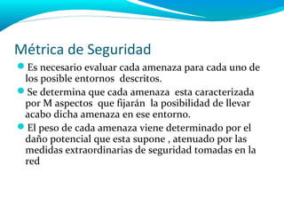 Métrica de Seguridad
Es necesario evaluar cada amenaza para cada uno de
 los posible entornos descritos.
Se determina que cada amenaza esta caracterizada
 por M aspectos que fijarán la posibilidad de llevar
 acabo dicha amenaza en ese entorno.
El peso de cada amenaza viene determinado por el
 daño potencial que esta supone , atenuado por las
 medidas extraordinarias de seguridad tomadas en la
 red
 