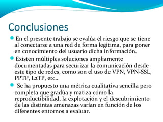 Conclusiones
En el presente trabajo se evalúa el riesgo que se tiene
 al conectarse a una red de forma legitima, para poner
 en conocimiento del usuario dicha información.
Existen múltiples soluciones ampliamente
 documentadas para securizar la comunicación desde
 este tipo de redes, como son el uso de VPN, VPN-SSL,
 PPTP, L2TP, etc..
 Se ha propuesto una métrica cualitativa sencilla pero
 completa que gradúa y matiza cómo la
 reproductibilidad, la explotación y el descubrimiento
 de las distintas amenazas varían en función de los
 diferentes entornos a evaluar.
 