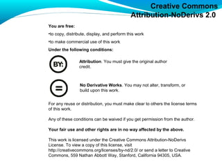 Creative Commons
                                            Attribution-NoDerivs 2.0
You are free:
•to copy, distribute, display, and perform this work
•to make commercial use of this work
Under the following conditions:

                Attribution. You must give the original author
                credit.



                 No Derivative Works. You may not alter, transform, or
                 build upon this work.


For any reuse or distribution, you must make clear to others the license terms
of this work.

Any of these conditions can be waived if you get permission from the author.

Your fair use and other rights are in no way affected by the above.

This work is licensed under the Creative Commons Attribution-NoDerivs
License. To view a copy of this license, visit
http://creativecommons.org/licenses/by-nd/2.0/ or send a letter to Creative
Commons, 559 Nathan Abbott Way, Stanford, California 94305, USA.
 