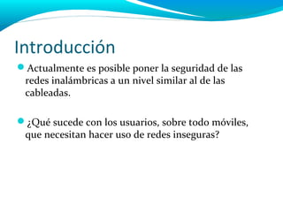 Introducción
Actualmente es posible poner la seguridad de las
 redes inalámbricas a un nivel similar al de las
 cableadas.

¿Qué sucede con los usuarios, sobre todo móviles,
 que necesitan hacer uso de redes inseguras?
 