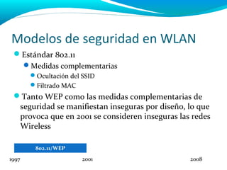 Modelos de seguridad en WLAN
 Estándar 802.11
       Medidas complementarias
        Ocultación del SSID
        Filtrado MAC
 Tanto WEP como las medidas complementarias de
  seguridad se manifiestan inseguras por diseño, lo que
  provoca que en 2001 se consideren inseguras las redes
  Wireless

          802.11/WEP
1997                    2001                     2008
 