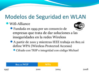 Modelos de Seguridad en WLAN
 Wifi-Alliance
       Fundada en 1999 por un consorcio de
        empresas que trata de dar soluciones a las
        inseguridades en la redes Wireless
       A partir de 2001 y mientras IEEE trabaja en 802.11i
        define WPA (Wireless Protected Accesss)
         Cifrado con TKIP e integridad con código Michael



          802.11/WEP            WPA
1997                     2001           2004                 2008
 