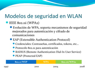 Modelos de seguridad en WLAN
 IEEE 802.11i (WPA2)
       Evolución de WPA, soporta mecanismos de seguridad
        mejorados para autenticación y cifrado de
        comunicaciones
       EAP (Extensible Authentication Protocol)
        Credenciales: Contraseñas, certificados, tokens, etc…
        Protocolo 802.1x para autenticación
        RADIUS (Remote Authentication Dial-In User Service)
        PEAP (Protected EAP)

          802.11/WEP            WPA           802.11i/WPA2
1997                     2001          2004                  2008
 