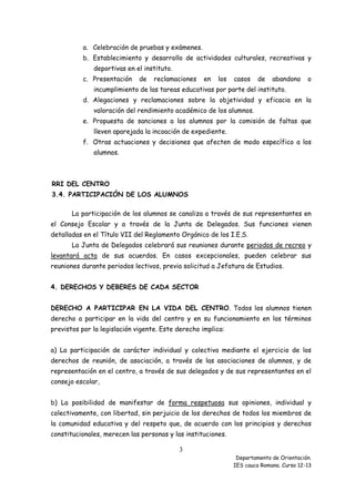 a. Celebración de pruebas y exámenes.
b. Establecimiento y desarrollo de actividades culturales, recreativas y
deportivas en el instituto.
c. Presentación

de

reclamaciones

en

los

casos

de

abandono

o

incumplimiento de las tareas educativas por parte del instituto.
d. Alegaciones y reclamaciones sobre la objetividad y eficacia en la
valoración del rendimiento académico de los alumnos.
e. Propuesta de sanciones a los alumnos por la comisión de faltas que
lleven aparejada la incoación de expediente.
f. Otras actuaciones y decisiones que afecten de modo específico a los
alumnos.

RRI DEL CENTRO
3.4. PARTICIPACIÓN DE LOS ALUMNOS
La participación de los alumnos se canaliza a través de sus representantes en
el Consejo Escolar y a través de la Junta de Delegados. Sus funciones vienen
detalladas en el Título VII del Reglamento Orgánico de los I.E.S.
La Junta de Delegados celebrará sus reuniones durante periodos de recreo y
levantará acta de sus acuerdos. En casos excepcionales, pueden celebrar sus
reuniones durante periodos lectivos, previa solicitud a Jefatura de Estudios.
4. DERECHOS Y DEBERES DE CADA SECTOR
DERECHO A PARTICIPAR EN LA VIDA DEL CENTRO. Todos los alumnos tienen
derecho a participar en la vida del centro y en su funcionamiento en los términos
previstos por la legislación vigente. Este derecho implica:
a) La participación de carácter individual y colectiva mediante el ejercicio de los
derechos de reunión, de asociación, a través de las asociaciones de alumnos, y de
representación en el centro, a través de sus delegados y de sus representantes en el
consejo escolar,
b) La posibilidad de manifestar de forma respetuosa sus opiniones, individual y
colectivamente, con libertad, sin perjuicio de los derechos de todos los miembros de
la comunidad educativa y del respeto que, de acuerdo con los principios y derechos
constitucionales, merecen las personas y las instituciones.

3
Departamento de Orientación.
IES cauca Romana. Curso 12-13

 