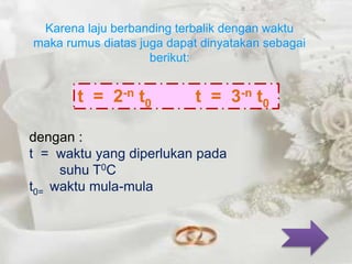 Karena laju berbanding terbalik dengan waktu 
maka rumus diatas juga dapat dinyatakan sebagai 
berikut: 
t = 2-n t0 t = 3-n t0 
dengan : 
t = waktu yang diperlukan pada 
suhu T0C 
t0= waktu mula-mula 
 