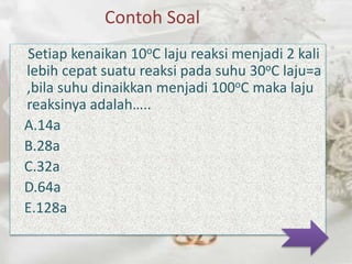 Contoh Soal 
Setiap kenaikan 10oC laju reaksi menjadi 2 kali 
lebih cepat suatu reaksi pada suhu 30oC laju=a 
,bila suhu dinaikkan menjadi 100oC maka laju 
reaksinya adalah….. 
A.14a 
B.28a 
C.32a 
D.64a 
E.128a 
 