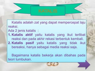 Katalis adalah zat yang dapat mempercepat laju 
reaksi. 
Ada 2 jenis katalis : 
1. Katalis aktif yaitu katalis yang ikut terlibat 
reaksi dan pada akhir rekasi terbentuk kembali. 
2. Katalis pasif yaitu katalis yang tidak ikut 
bereaksi, hanya sebagai media reaksi saja. 
Bagaimana katalis bekerja akan dibahas pada 
teori tumbukan. 
KATALIS 
 