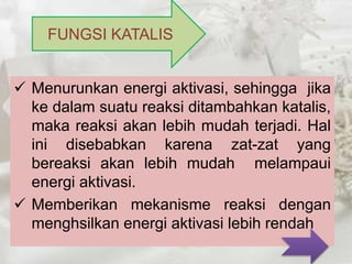 FUNGSI KATALIS 
 Menurunkan energi aktivasi, sehingga jika 
ke dalam suatu reaksi ditambahkan katalis, 
maka reaksi akan lebih mudah terjadi. Hal 
ini disebabkan karena zat-zat yang 
bereaksi akan lebih mudah melampaui 
energi aktivasi. 
 Memberikan mekanisme reaksi dengan 
menghsilkan energi aktivasi lebih rendah 
 