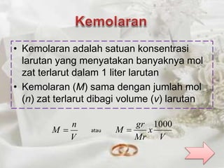 • Kemolaran adalah satuan konsentrasi 
larutan yang menyatakan banyaknya mol 
zat terlarut dalam 1 liter larutan 
• Kemolaran (M) sama dengan jumlah mol 
(n) zat terlarut dibagi volume (v) larutan 
n 
V 
M  
V 
x 
gr 
Mr 
M 
1000 
atau  
 