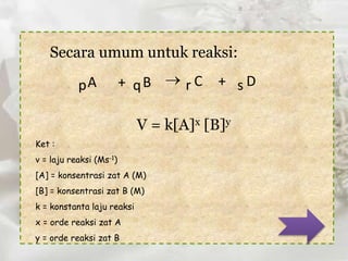 Secara umum untuk reaksi: 
pA + qB  r C + s D 
V = k[A]x [B]y 
Ket : 
v = laju reaksi (Ms-1) 
[A] = konsentrasi zat A (M) 
[B] = konsentrasi zat B (M) 
k = konstanta laju reaksi 
x = orde reaksi zat A 
y = orde reaksi zat B 
 