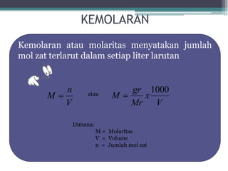 KEMOLARAN
Kemolaran atau molaritas menyatakan jumlah
mol zat terlarut dalam setiap liter larutan


         n                     gr 1000
      M         atau       M    x
         V                     Mr   V

             Dimana:
                       M = Molaritas
                       V = Volume
                       n = Jumlah mol zat
 