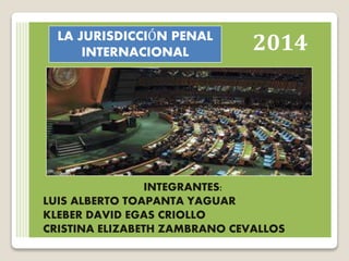 2014 
LA JURISDICCIÓN PENAL 
INTERNACIONAL 
INTEGRANTES: 
LUIS ALBERTO TOAPANTA YAGUAR 
KLEBER DAVID EGAS CRIOLLO 
CRISTINA ELIZABETH ZAMBRANO CEVALLOS 
 