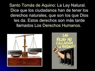 Santo Tomás de Aquino : La Ley Natural. Dice que los ciudadanos han de tener los derechos naturales, que son los que Dios les da. Estos derechos son más tarde llamados Los  Derechos Humanos .  