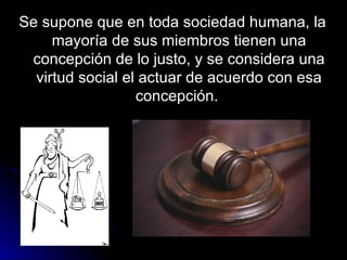 Se supone que en toda sociedad humana, la mayoría de sus miembros tienen una concepción de lo justo, y se considera una virtud social el actuar de acuerdo con esa concepción.  