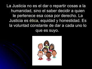 La Justicia no es el dar o repartir cosas a la humanidad, sino el saber decidir a quien le pertenece esa cosa por derecho. La Justicia es  ética , equidad y honestidad. Es la voluntad constante de dar a cada uno lo que es suyo.  