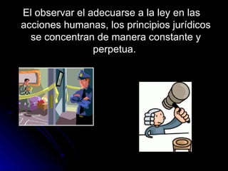 El observar el adecuarse a la ley en las acciones humanas, los principios jurídicos se concentran de manera constante y perpetua.  