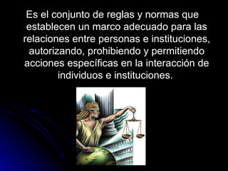 Es el conjunto de reglas y normas que establecen un marco adecuado para las relaciones entre personas e instituciones, autorizando, prohibiendo y permitiendo acciones específicas en la interacción de individuos e instituciones.  