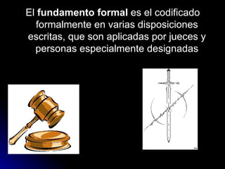 El  fundamento formal  es el codificado formalmente en varias disposiciones escritas, que son aplicadas por jueces y personas especialmente designadas 