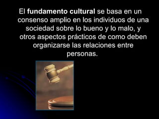 El  fundamento cultural  se basa en un consenso amplio en los individuos de una sociedad sobre lo bueno y lo malo, y otros aspectos prácticos de como deben organizarse las relaciones entre personas.  