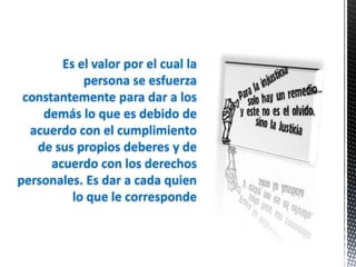 Es el valor por el cual la
            persona se esfuerza
 constantemente para dar a los
    demás lo que es debido de
  acuerdo con el cumplimiento
   de sus propios deberes y de
      acuerdo con los derechos
personales. Es dar a cada quien
          lo que le corresponde
 