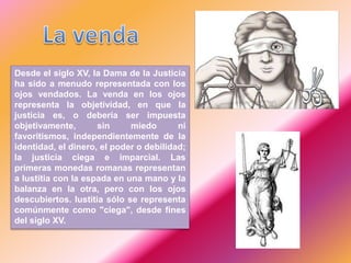Desde el siglo XV, la Dama de la Justicia
ha sido a menudo representada con los
ojos vendados. La venda en los ojos
representa la objetividad, en que la
justicia es, o debería ser impuesta
objetivamente, sin miedo ni
favoritismos, independientemente de la
identidad, el dinero, el poder o debilidad;
la justicia ciega e imparcial. Las
primeras monedas romanas representan
a Iustitia con la espada en una mano y la
balanza en la otra, pero con los ojos
descubiertos. Iustitia sólo se representa
comúnmente como "ciega", desde fines
del siglo XV.
 