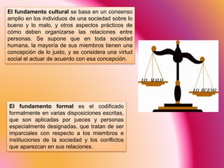 El fundamento cultural se basa en un consenso
amplio en los individuos de una sociedad sobre lo
bueno y lo malo, y otros aspectos prácticos de
cómo deben organizarse las relaciones entre
personas. Se supone que en toda sociedad
humana, la mayoría de sus miembros tienen una
concepción de lo justo, y se considera una virtud
social el actuar de acuerdo con esa concepción.
El fundamento formal es el codificado
formalmente en varias disposiciones escritas,
que son aplicadas por jueces y personas
especialmente designadas, que tratan de ser
imparciales con respecto a los miembros e
instituciones de la sociedad y los conflictos
que aparezcan en sus relaciones.
 