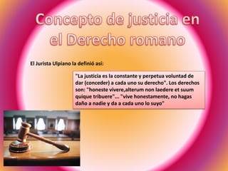 El Jurista Ulpiano la definió así:
"La justicia es la constante y perpetua voluntad de
dar (conceder) a cada uno su derecho". Los derechos
son: "honeste vivere,alterum non laedere et suum
quique tribuere"... "vive honestamente, no hagas
daño a nadie y da a cada uno lo suyo"
 