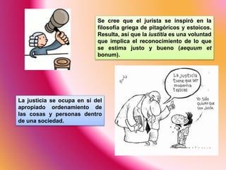 Se cree que el jurista se inspiró en la
filosofía griega de pitagóricos y estoicos.
Resulta, así que la iustitia es una voluntad
que implica el reconocimiento de lo que
se estima justo y bueno (aequum et
bonum).
La justicia se ocupa en sí del
apropiado ordenamiento de
las cosas y personas dentro
de una sociedad.
 