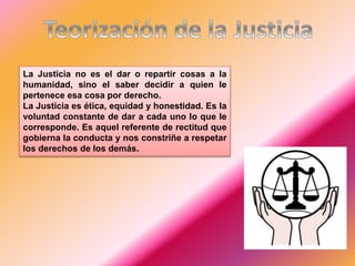 La Justicia no es el dar o repartir cosas a la
humanidad, sino el saber decidir a quien le
pertenece esa cosa por derecho.
La Justicia es ética, equidad y honestidad. Es la
voluntad constante de dar a cada uno lo que le
corresponde. Es aquel referente de rectitud que
gobierna la conducta y nos constriñe a respetar
los derechos de los demás.
 