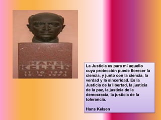 La Justicia es para mí aquello
cuya protección puede florecer la
ciencia, y junto con la ciencia, la
verdad y la sinceridad. Es la
Justicia de la libertad, la justicia
de la paz, la justicia de la
democracia, la justicia de la
tolerancia.
Hans Kelsen
 