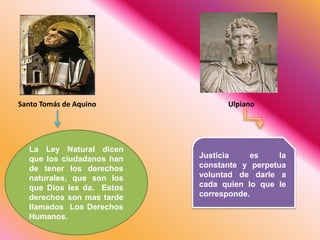Santo Tomás de Aquino
La Ley Natural dicen
que los ciudadanos han
de tener los derechos
naturales, que son los
que Dios les da. Estos
derechos son mas tarde
llamados Los Derechos
Humanos.
Ulpiano
Justicia es la
constante y perpetua
voluntad de darle a
cada quien lo que le
corresponde.
 