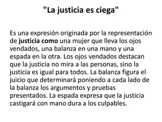 "La justicia es ciega"
Es una expresión originada por la representación
de justicia como una mujer que lleva los ojos
vendados, una balanza en una mano y una
espada en la otra. Los ojos vendados destacan
que la justicia no mira a las personas, sino la
justicia es igual para todos. La balanza figura el
juicio que determinará poniendo a cada lado de
la balanza los argumentos y pruebas
presentados. La espada expresa que la justicia
castigará con mano dura a los culpables.
 