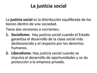 La justicia social
La justicia social es la distribución equilibrada de los
bienes dentro de una sociedad.
Tiene dos versiones o corrientes:
1. Socialismo: Hay justicia social cuando el Estado
garantiza el desarrollo de la clase social más
desfavorecida y el respecto por los derechos
humanos.
2. Liberalismo: Hay justicia social cuando se
impulsa el desarrollo de oportunidades y se da
protección a la empresa privada.
 