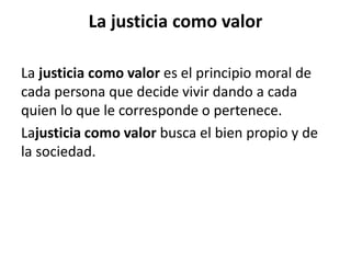 La justicia como valor
La justicia como valor es el principio moral de
cada persona que decide vivir dando a cada
quien lo que le corresponde o pertenece.
Lajusticia como valor busca el bien propio y de
la sociedad.
 