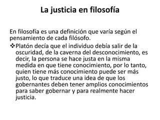 La justicia en filosofía
En filosofía es una definición que varía según el
pensamiento de cada filósofo.
Platón decía que el individuo debía salir de la
oscuridad, de la caverna del desconocimiento, es
decir, la persona se hace justa en la misma
medida en que tiene conocimiento, por lo tanto,
quien tiene más conocimiento puede ser más
justo, lo que traduce una idea de que los
gobernantes deben tener amplios conocimientos
para saber gobernar y para realmente hacer
justicia.
 