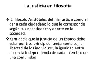 La justicia en filosofía
 El filósofo Aristóteles definía justicia como el
dar a cada ciudadano lo que le corresponde
según sus necesidades y aporte en la
sociedad.
Kant decía que la justicia de un Estado debe
velar por tres principios fundamentales; la
libertad de los individuos, la igualdad entre
ellos y la independencia de cada miembro de
una comunidad.
 