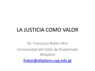 LA JUSTICIA COMO VALOR
Dr. Francisco Ralón Afre
Universidad del Valle de Guatemala
Altiplano
fralon@altiplano.uvg.edu.gt
 