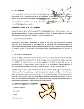 LA JUSTICIA DE PAZ
Es un mecanismo mediante el cual se solucionan los inconvenientes que surjan de la vida en
comunidad, es decir, es una herramienta para solucionar pequeños conflictos que surjan en el
devenir de las relaciones personales y cotidianas entre vecinos o familiares.
Esta basada en el sentido común, en la experiencia, en el estímulo a solucionar los conflictos a
través del diálogo y la conciliación.
FUNDAMENTO LEGAL DE LA JUSTICIA DE PAZ
Tiene su fundamentacion en la Constitución dela República Bolivariana deVenezuela , se tienen en
cuenta dos disposiciones fundamentales derivadas del texto de la Constitución de la República
Bolivariana de Venezuela, CRBV, de 1999, a partir de dos aspectos:
1.- Las competencias municipales
El numeral 7 del artículo 178 establece la justicia de paz como una competencia propia del
Municipio, y en consecuencia, es de interés para la vida local y la convivencia vecinal, en
consecuencia se puede concebir como un servicio municipal asociado a la resolución de conflictos,
en materias propias de la vida de la comunidad municipal, a partir del desarrollo de la justicia de
paz.
2.- Una forma de justicia vecinal
El artículo 258 que establece la justicia de paz, y en consecuencia viene a representar su base
constitucionalfundamental,dejando sin efecto losargumentosdeinconstitucionalidad,esgrimidos
al establecer la justicia de paz por la vía legislativa, el citado artículo 258 reza en su
encabezamiento “La Ley organizará la justicia de paz en las comunidades, los jueces y juezas de
paz, serán elegidos o elegidas por votación universal, directa y secreta conforme a la ley”.
Es de hacer notarquela Ley Orgánica de Justicia de Paz tiene por objeto regular todo lo relativo a
la Justicia de Paz. A estos efectos, en cada división territorial que se establezca en los Municipios
habrá una persona, que se denominará Juez de Paz, que tendrá por función solucionar los
conflictosy controversias que se susciten en las comunidades vecinales. Es por ello que se concibe
como una justicia vecinal asociada al ejercicio del derecho a la participación de los vecinos y las
comunidades organizadas o como un ámbito del poder popular.
CARACTERISTICAS DE LA JUSTICIA DE PAZ
• Es rápiday expedita
• Es gratuita
• Es oral
• Es transparente
 
