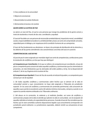 • Crea confianza en la comunidad
• Mejora la convivencia
• Descentraliza la Justicia Ordinaria
• Democratiza el acceso a la Justicia
QUIEN EJERCE LA JUSTICIA DE PAZ
La ejerce un Juez de Paz, el cual es una persona que recoge los problemas de la gente común y
trata de resolverlos a través de dos vías: conciliación y equidad.
El Juezde Pazdebe ser una persona dereconocida seriedad laboral,trayectoria moral, sensibilidad
social y responsabilidad conocida en su ámbito familiary local, así como de comprobada sensatez,
capacidad para el diálogo y ser respetuoso de la condición humana de sus semejantes.
El Juez de Paz fundamenta sus desiciones en base a los principio de distribución de los derechos y
los deberes de las partes atendiendo a las características concretas del caso en cuestión.
COMPETENCIASDEL JUEZ DE PAZ
Al juezde paz le viene asignado por mandato legal una serie de competencias y atribuciones para
la resolución de conflictos y en las que hay que distinguir:
a) Competencia por Conciliación: En lo que se refiere a la competencia por conciliación, el juez de
pazes competentepara conocerde todosaquellosconflictosy controversias que los interesados le
presenten, sin más limitaciones que las derivadas del orden público y la ley. Así se desprende del
artículo 7, de la Ley Orgánica de la Justicia de Paz.
b) CompetenciaporEquidad: El Juez de Paz de acuerdo al artículo 8 ejusdem, es competente para
conocer por vía de equidad:
1. De todos aquellos conflictos y controversias sobre hechos que se deriven de la vida en
comunidad vecinal y cuyo conocimiento no haya sido asignado a Tribunales de jurisdicción
especial. En los casos de conflictos y controversias de contenido patrimonial, sólo conocerán de
aquelloscuya cuantía no exceda de cuatro (4) salariosmínimosmensuales,siemprey cuando no se
supere la cuantía máxima atribuida a los Tribunales ordinarios.
2. Del abuso en la corrección, la violencia y el maltrato familiar, así como de conflictos y
controversias propias de la vida en familia que afecten la vida en comunidad, con la excepción de
aquellosreferidosal estado y la capacidad delas personas.Cuando elJuezde Pazconsidereque los
hechos que le sean sometidos vulneran disposiciones legales cuyo conocimiento corresponde a la
jurisdicción penal ordinaria o a jurisdicciones especiales, deberá remitir sus actuaciones al Juez
competente.
 