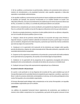 3. De los conflictos y controversias no patrimoniales, relativos a la convivencia entre vecinos en
materia de arrendamiento y de propiedad horizontal, salvo aquellos asignados a tribunales
especiales o autoridades administrativas.
4. De aquellosconflictosy controversiasquelaspartesle hayan confiado para decidircon arreglo a
la equidad, por ejemplo, dos personas involucradas en un conflicto deciden no acudir a los
tribunalesordinarios,sino quecon fundamento a la confianza que le merece la persona electa Juez
de Paz, se someten a su criterio, a su sentido de justicia para obtener una solución.
Además de las competencias por vía de conciliación y de equidad la Ley Orgánica de la Justicia de
Paz en su artículo 91 le confiere al Juez de Paz algunas atribuciones entre las que cabe destacar:
1.- Ejecutarsus propias decisiones y mantener el orden público dentro de sus oficinas o despacho,
aun con el auxilio de la fuerza pública si fuere el caso.
2.- Designar, dentro de los primeros treinta (30) días a la asunción del cargo como Primero y
Segundo Conjuez, a quienes hubieren obtenido en la elección el cuarto y quinto lugar. En caso de
queno existieren,designará como talesConjueces,a personas que reúnan las mismas condiciones
que esta Ley exige a los Jueces de Paz.
3.- Coadyuvar en la supervisión de la ejecución de las decisiones que recaigan sobre guarda,
pensión dealimentosy régimen de visitasemanadasdelosTribunalesordinarios,especialeso de la
autoridad administrativa competente.
4.- Cooperarcon los organismos competentes en la protección y preservación del medio ambiente
en la supervisión de sus programas, de acuerdo a la normativa legal correspondiente.
5.- Colaborar en la supervisión de los programas de los organismos encargados del control y
fiscalización de la comercialización y mercadeo de los bienes de consumo en el ámbito local.
6.- Cualquier otra que le haya sido expresamente asignada por Ley u Ordenanza.
En cuanto la elección del juez de paz
En cuanto a este particular es la Ley Organica de la Justicia de Paz, quien establece que sera El
Concejo Municipal será la autoridad electoral competente para organizar, coordinar, supervisar y
llevar a cabo los procesos electorales contemplados en esta Ley, con la activa participación de las
Juntas Parroquiales y las comunidades organizadas.
El Concejo Municipal podrá delegar tales competencias en las Juntas Parroquiales o en aquellas
comunidades organizadas que así lo soliciten.
EJEMPLOS
Los edificios de propiedad horizontal tienen reglamentos de condominio, que establecen la
manera cómo deben comportarse los co-propietarios, qué parte de los gastos comunes le toca
 